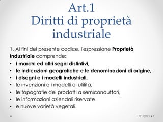 Art.1
Diritti di proprietà
industriale
1. Ai fini dei presente codice, l'espressione Proprietà
Industriale comprende:
• i marchi ed altri segni distintivi,
• le indicazioni geografiche e le denominazioni di origine,
• i disegni e i modelli industriali,
• le invenzioni e i modelli di utilità,
• le topografie dei prodotti a semiconduttori,
• le informazioni aziendali riservate
• e nuove varietà vegetali.
1/21/2015 7
 