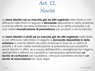 Art. 12.
Novità
c) siano identici ad un marchio già da altri registrato nello Stato o con
efficacia nello Stato in seguito a domanda depositata in data anteriore
o avente effetto da data anteriore in forza di un diritto di priorità o di
una valida rivendicazione di preesistenza per prodotti o servizi identici;
d) siano identici o simili ad un marchio già da altri registrato nello Stato
o con efficacia nello Stato, in seguito a domanda depositata in data
anteriore o avente effetto da data anteriore in forza di un diritto di
priorità o di una valida rivendicazione di preesistenza per prodotti o
servizi identici o affini, se a causa dell'identità o somiglianza fra i segni o
dell'identità o affinità fra i prodotti o i servizi possa determinarsi un
rischio di confusione per il pubblico, che può consistere anche in un
rischio di associazione fra i due segni;
1/21/2015 71
 