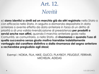 Art. 12.
Novità
e) siano identici o simili ad un marchio già da altri registrato nello Stato o
con efficacia nello Stato, in seguito a domanda depositata in data
anteriore o avente effetto da data anteriore in forza di un diritto di
priorità o di una valida rivendicazione di preesistenza per prodotti o
servizi anche non affini, quando il marchio anteriore goda nella
Comunità, se comunitario, o nello Stato, di rinomanza e quando l'uso di
quello successivo senza giusto motivo trarrebbe indebitamente
vantaggio dal carattere distintivo o dalla rinomanza del segno anteriore
o recherebbe pregiudizio agli stessi;
Esempi : NOKIA, FILA, NIKE, GUCCI, PLAYBOY, PEUGEUT, FERRARI,
MICHELIN, ADIDAS
1/21/2015 72
 