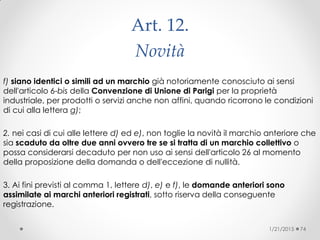 Art. 12.
Novità
f) siano identici o simili ad un marchio già notoriamente conosciuto ai sensi
dell'articolo 6-bis della Convenzione di Unione di Parigi per la proprietà
industriale, per prodotti o servizi anche non affini, quando ricorrono le condizioni
di cui alla lettera g);
2. nei casi di cui alle lettere d) ed e), non toglie la novità il marchio anteriore che
sia scaduto da oltre due anni ovvero tre se si tratta di un marchio collettivo o
possa considerarsi decaduto per non uso ai sensi dell'articolo 26 al momento
della proposizione della domanda o dell'eccezione di nullità.
3. Ai fini previsti al comma 1, lettere d), e) e f), le domande anteriori sono
assimilate ai marchi anteriori registrati, sotto riserva della conseguente
registrazione.
1/21/2015 74
 