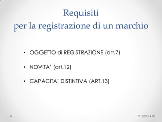 Requisiti
per la registrazione di un marchio
• OGGETTO di REGISTRAZIONE (art.7)
• NOVITA’ (art.12)
• CAPACITA’ DISTINTIVA (ART.13)
1/21/2015 78
 