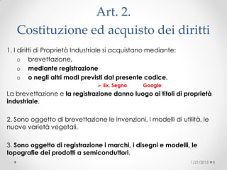 Art. 2.
Costituzione ed acquisto dei diritti
1. I diritti di Proprietà Industriale si acquistano mediante:
o brevettazione,
o mediante registrazione
o o negli altri modi previsti dal presente codice.
 Ex. Segno Google
La brevettazione e la registrazione danno luogo ai titoli di proprietà
industriale.
2. Sono oggetto di brevettazione le invenzioni, i modelli di utilità, le
nuove varietà vegetali.
3. Sono oggetto di registrazione i marchi, i disegni e modelli, le
topografie dei prodotti a semiconduttori.
1/21/2015 8
 