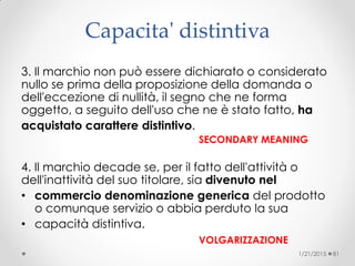 Capacita' distintiva
3. Il marchio non può essere dichiarato o considerato
nullo se prima della proposizione della domanda o
dell'eccezione di nullità, il segno che ne forma
oggetto, a seguito dell'uso che ne è stato fatto, ha
acquistato carattere distintivo.
SECONDARY MEANING
4. Il marchio decade se, per il fatto dell'attività o
dell'inattività del suo titolare, sia divenuto nel
• commercio denominazione generica del prodotto
o comunque servizio o abbia perduto la sua
• capacità distintiva.
VOLGARIZZAZIONE
1/21/2015 81
 