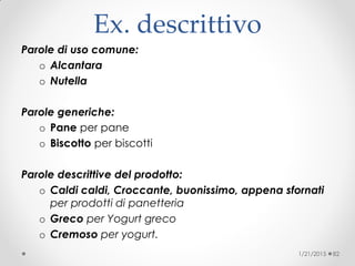 Ex. descrittivo
Parole di uso comune:
o Alcantara
o Nutella
Parole generiche:
o Pane per pane
o Biscotto per biscotti
Parole descrittive del prodotto:
o Caldi caldi, Croccante, buonissimo, appena sfornati
per prodotti di panetteria
o Greco per Yogurt greco
o Cremoso per yogurt.
1/21/2015 82
 