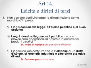 Art.14.
Leicità e diritti di terzi
1. Non possono costituire oggetto di registrazione come
marchio d’impresa:
a) I segni contrari alla legge, all’ordine pubblico e al buon
costume
b) I segni idonei ad ingannare il pubblico circa la
provenienza geografica, la natura e la qualità dei
prodotti e servizi
Ex. Aceto di Modena per pdt non di Modena
c) I segni il cui uso costituirebbe la violazione di un diritto
d’Autore, di Proprietà Industriale o altro diritto esclusivo
di terzi.
Ex. Gomorra per armi da fuco
1/21/2015 84
 