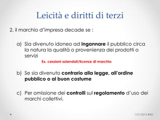 2. il marchio d’impresa decade se :
a) Sia divenuto idoneo ad ingannare il pubblico circa
la natura la qualità o provenienza dei prodotti o
servizi
Ex. cessioni aziendali/licenze di marchio
b) Se sia divenuto contrario alla legge, all’ordine
pubblico o al buon costume
c) Per omissione dei controlli sul regolamento d’uso dei
marchi collettivi.
1/21/2015 85
Leicità e diritti di terzi
 