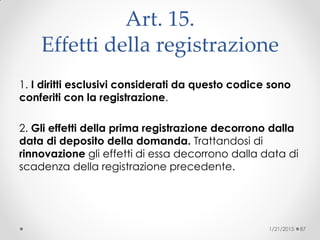 Art. 15.
Effetti della registrazione
1. I diritti esclusivi considerati da questo codice sono
conferiti con la registrazione.
2. Gli effetti della prima registrazione decorrono dalla
data di deposito della domanda. Trattandosi di
rinnovazione gli effetti di essa decorrono dalla data di
scadenza della registrazione precedente.
1/21/2015 87
 