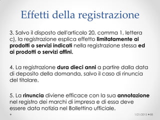 Effetti della registrazione
3. Salvo il disposto dell'articolo 20, comma 1, lettera
c), la registrazione esplica effetto limitatamente ai
prodotti o servizi indicati nella registrazione stessa ed
ai prodotti o servizi affini.
4. La registrazione dura dieci anni a partire dalla data
di deposito della domanda, salvo il caso di rinuncia
del titolare.
5. La rinuncia diviene efficace con la sua annotazione
nel registro dei marchi di impresa e di essa deve
essere data notizia nel Bollettino ufficiale.
1/21/2015 88
 