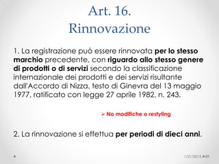 Art. 16.
Rinnovazione
1. La registrazione può essere rinnovata per lo stesso
marchio precedente, con riguardo allo stesso genere
di prodotti o di servizi secondo la classificazione
internazionale dei prodotti e dei servizi risultante
dall'Accordo di Nizza, testo di Ginevra del 13 maggio
1977, ratificato con legge 27 aprile 1982, n. 243.
 No modifiche o restyling
2. La rinnovazione si effettua per periodi di dieci anni.
1/21/2015 89
 
