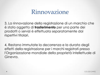 Rinnovazione
3. La rinnovazione della registrazione di un marchio che
è stato oggetto di trasferimento per una parte dei
prodotti o servizi è effettuata separatamente dai
rispettivi titolari.
4. Restano immutate la decorrenza e la durata degli
effetti della registrazione per i marchi registrati presso
l'Organizzazione mondiale della proprietà intellettuale di
Ginevra.
1/21/2015 90
 