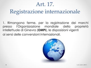 Art. 17.
Registrazione internazionale
1. Rimangono ferme, per la registrazione dei marchi
presso l'Organizzazione mondiale della proprietà
intellettuale di Ginevra (OMPI), le disposizioni vigenti
ai sensi delle convenzioni internazionali.
1/21/2015 91
 