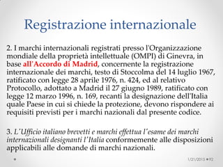 Registrazione internazionale
2. I marchi internazionali registrati presso l'Organizzazione
mondiale della proprietà intellettuale (OMPI) di Ginevra, in
base all'Accordo di Madrid, concernente la registrazione
internazionale dei marchi, testo di Stoccolma del 14 luglio 1967,
ratificato con legge 28 aprile 1976, n. 424, ed al relativo
Protocollo, adottato a Madrid il 27 giugno 1989, ratificato con
legge 12 marzo 1996, n. 169, recanti la designazione dell'Italia
quale Paese in cui si chiede la protezione, devono rispondere ai
requisiti previsti per i marchi nazionali dal presente codice.
3. L'Ufficio italiano brevetti e marchi effettua l'esame dei marchi
internazionali designanti l'Italia conformemente alle disposizioni
applicabili alle domande di marchi nazionali.
1/21/2015 92
 