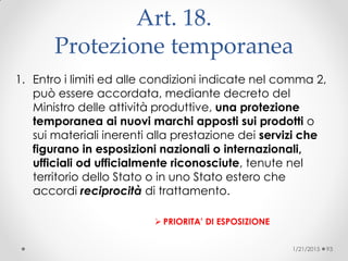 Art. 18.
Protezione temporanea
1. Entro i limiti ed alle condizioni indicate nel comma 2,
può essere accordata, mediante decreto del
Ministro delle attività produttive, una protezione
temporanea ai nuovi marchi apposti sui prodotti o
sui materiali inerenti alla prestazione dei servizi che
figurano in esposizioni nazionali o internazionali,
ufficiali od ufficialmente riconosciute, tenute nel
territorio dello Stato o in uno Stato estero che
accordi reciprocità di trattamento.
 PRIORITA’ DI ESPOSIZIONE
1/21/2015 93
 