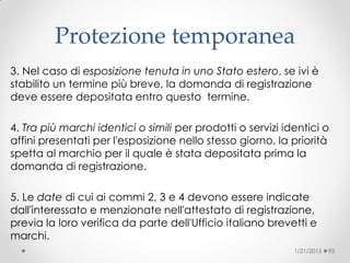 Protezione temporanea
3. Nel caso di esposizione tenuta in uno Stato estero, se ivi è
stabilito un termine più breve, la domanda di registrazione
deve essere depositata entro questo termine.
4. Tra più marchi identici o simili per prodotti o servizi identici o
affini presentati per l'esposizione nello stesso giorno, la priorità
spetta al marchio per il quale è stata depositata prima la
domanda di registrazione.
5. Le date di cui ai commi 2, 3 e 4 devono essere indicate
dall'interessato e menzionate nell'attestato di registrazione,
previa la loro verifica da parte dell'Ufficio italiano brevetti e
marchi.
1/21/2015 95
 