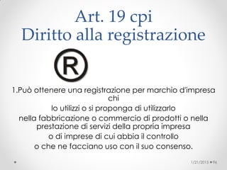 Art. 19 cpi
Diritto alla registrazione
1.Può ottenere una registrazione per marchio d'impresa
chi
lo utilizzi o si proponga di utilizzarlo
nella fabbricazione o commercio di prodotti o nella
prestazione di servizi della propria impresa
o di imprese di cui abbia il controllo
o che ne facciano uso con il suo consenso.
1/21/2015 96
 