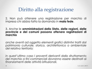 2. Non può ottenere una registrazione per marchio di
impresa chi abbia fatto la domanda in mala fede.
3. Anche le amministrazioni dello Stato, delle regioni, delle
provincie e dei comuni possono ottenere registrazioni di
marchio
anche aventi ad oggetto elementi grafici distintivi tratti dal
patrimonio culturale, storico, architettonico o ambientale
del relativo territorio;
in quest’ultimo caso I proventi derivanti dallo sfruttamento
del marchio a fini commerciali dovranno essere destinati ai
finanziamenti delle attività istituzionali.
1/21/2015 97
Diritto alla registrazione
 