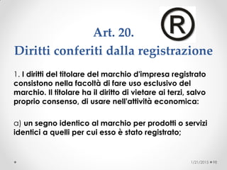 Art. 20.
Diritti conferiti dalla registrazione
1. I diritti del titolare del marchio d'impresa registrato
consistono nella facoltà di fare uso esclusivo del
marchio. Il titolare ha il diritto di vietare ai terzi, salvo
proprio consenso, di usare nell'attività economica:
a) un segno identico al marchio per prodotti o servizi
identici a quelli per cui esso è stato registrato;
1/21/2015 98
 