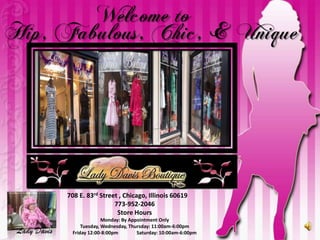 Welcome to  Hip, Fabulous, Chic, & Unique 708 E. 83rd Street , Chicago, Illinois 60619 773-952-2046 Store Hours  Monday: By Appointment Only Tuesday, Wednesday, Thursday: 11:00am-6:00pm Friday 12:00-8:00pm	Saturday: 10:00am-6:00pm Lady Davis 