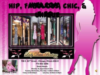 Welcom
  Hip, Fabulous, Chic, &
           e to
          Unique




             708 E. 83rd Street , Chicago, Illinois 60619
                              773-952-2046
                               Store Hours
                           Monday: By Appointment Only
                  Tuesday, Wednesday, Thursday: 11:00am-6:00pm
Lady Davis    Friday 12:00-8:00pm        Saturday: 10:00am-6:00pm
 