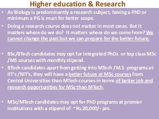 Higher education & Research
• As Biology is predominantly a research subject, having a PhD or
  minimum a PG is must for better scope.
• Doing a research course does not matter in most cases. But it
  matters where do we do? It matters where do we come from? We
  cannot change the past but we can prepare for the better future.

• BSc/BTech candidates may opt for Integrated PhDs or top class MSc
  /MS courses with monthly stipend.
• BTech candidates apart from getting into MTech /M.S programs at
  IIT’s /NIT’s, they will have a better future at MSc courses from
  Central Universities than MTech courses in terms of better job and
  research opportunities for MSc than MTech.

• MSc/MTech candidates may opt for PhD programs at premier
  institutions with a stipend of ~Rs.20,000/- pm.
 
