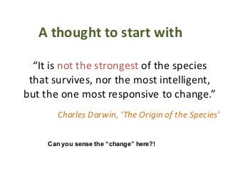 A thought to start with

  “It is not the strongest of the species
 that survives, nor the most intelligent,
but the one most responsive to change.”
       Charles Darwin, ‘The Origin of the Species’

     Can you sense the “change” here?!
 