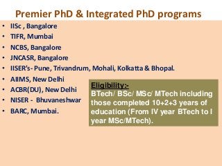 Premier PhD & Integrated PhD programs
•   IISc , Bangalore
•   TIFR, Mumbai
•   NCBS, Bangalore
•   JNCASR, Bangalore
•   IISER’s- Pune, Trivandrum, Mohali, Kolkatta & Bhopal.
•   AIIMS, New Delhi
                              Eligibility:-
•   ACBR(DU), New Delhi
                              BTech/ BSc/ MSc/ MTech including
•   NISER - Bhuvaneshwar those completed 10+2+3 years of
•   BARC, Mumbai.             education (From IV year BTech to I
                              year MSc/MTech).
 