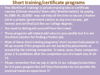 Short training/certificate programs
• Few Months of trainings in private training labs or certificate
  courses (Clinical research/ Stem cells/ Bioinformatics) by paying
  Rs.5000- Rs.10,000/- may not help all the time to secure a fresher
  job in a private /government sectors as any one can pay , get
  trained and certified just like our college degrees.
• You need to distinguish yourself from the crowd.
• These programs will indeed add value to your profile but it is not
  the direct solution for finding a fresher job.
• Most of these short training programs/ short courses help people to
  fill up resume if the programs are not backed by placements as
  assured by the training companies. In many cases, these companies
  place 2-3 candidates after the completion out of a batch size of 10-
  15.
• Please remember that we pay in lakhs to our colleges/universities
  for 2-4 years program but still they themselves do not provide the
  practical hands-on experience !!!
 