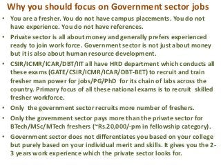 Why you should focus on Government sector jobs
• You are a fresher. You do not have campus placements. You do not
  have experience. You do not have references.
• Private sector is all about money and generally prefers experienced
  ready to join work force. Government sector is not just about money
  but it is also about human resource development.
• CSIR/ICMR/ICAR/DBT/IIT all have HRD department which conducts all
  these exams (GATE/CSIR/ICMR/ICAR/DBT-BET) to recruit and train
  fresher man power for jobs/PG/PhD for its chain of labs across the
  country. Primary focus of all these national exams is to recruit skilled
  fresher workforce.
• Only the government sector recruits more number of freshers.
• Only the government sector pays more than the private sector for
  BTech/MSc/MTech freshers (~Rs.20,000/-pm in fellowship category).
• Government sector does not differentiates you based on your college
  but purely based on your individual merit and skills. It gives you the 2-
  3 years work experience which the private sector looks for.
 