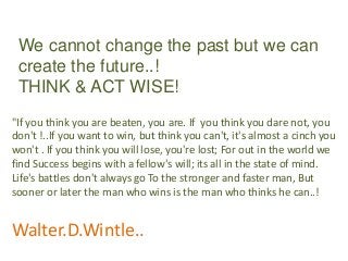 We cannot change the past but we can
 create the future..!
 THINK & ACT WISE!
"If you think you are beaten, you are. If you think you dare not, you
don't !..If you want to win, but think you can't, it's almost a cinch you
won't . If you think you will lose, you're lost; For out in the world we
find Success begins with a fellow's will; its all in the state of mind.
Life's battles don't always go To the stronger and faster man, But
sooner or later the man who wins is the man who thinks he can..!


Walter.D.Wintle..
 