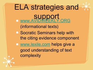 ELA strategies and
      support
 www.AVIDWEEKLY.ORG
 (informational texts)
 Socratic Seminars help with
 the citing evidence component
 www.lexile.com helps give a
 good understanding of text
 complexity
 
