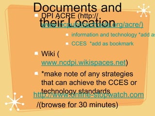 Documents and
  DPI ACRE (http://
 their Location
  www.ncpublicschools.org/acre/)
           information and technology *add as
           CCES *add as bookmark
  Wiki (
  www.ncdpi.wikispaces.net)
   *make note of any strategies
   that can achieve the CCES or
   technology standards
http://www.online-stopwatch.com
 /(browse for 30 minutes)
 