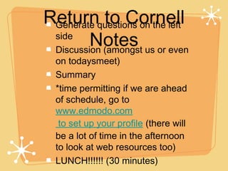 Returnquestions on the left
 Generate   to Cornell
 side
         Notes us or even
 Discussion (amongst
  on todaysmeet)
  Summary
  *time permitting if we are ahead
  of schedule, go to
  www.edmodo.com
   to set up your profile (there will
  be a lot of time in the afternoon
  to look at web resources too)
  LUNCH!!!!!! (30 minutes)
 