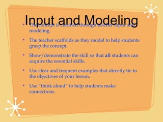 Input and Modeling
• The concept is clarified through teacher input and
  modeling.
• The teacher scaffolds as they model to help students
  grasp the concept.
• Show/demonstrate the skill so that all students can
  acquire the essential skills.
• Use clear and frequent examples that directly tie to
  the objectives of your lesson.
• Use “think aloud” to help students make
  connections.
 