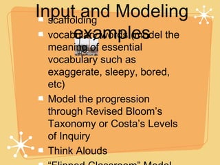 Input and Modeling
  scaffolding
        examples
  vocabulary words (model the
  meaning of essential
  vocabulary such as
  exaggerate, sleepy, bored,
  etc)
  Model the progression
  through Revised Bloom’s
  Taxonomy or Costa’s Levels
  of Inquiry
  Think Alouds
 