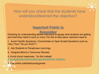 How will you check that the students have
       understood/learned the objective?


                       Important Points to
                               Remember gauge what students are getting
Checking for understanding allows instructors to
and what they need to work on more. For this to take place, teachers need to:
1. Avoid Yes/No Questions ( Concentrate on Open-Ended Questions such as
“why,””how,””do you think?”)
2. Ask Students to Paraphrase Learnings
3. Integrate Bloom’s Taxonomy Revised
4. Avoid choral responses. *try this instead
www.classtools.net/education-games-php/fruit_machine
5. Use online polls/flashcards/games
 