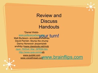 Review and
                       Discuss
                      Handouts
           *Daniel Webb-
                       your turn!
    www.polleverywhere.com
Matt Burleson- annotated timelines
 David Parrish- Stump the chump
  Danny Norwood- jeopardylab
andhttp://www.classtools.net/mob
 /quiz_70/Civil_War_GFR34.htm
     http://www.quia.com/web
          www.quizlet.com
      www.voicethread.com www.brainflips.com
 