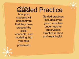 Guided Practice
    Guided
  practice is
   how your
 students will   Guided practices
 demonstrate      includes small
that they have    group activities
 grasped the      under teacher
     skills,       supervision.
concepts, and    Practice is short
modeling that    and meaningful.
   you have
 presented.
 