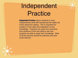 Independent
    Practice
Independent Practice allows students to work
independently while still maintaining the safety net
of the classroom setting. This is important for
mastery of new skills and integration of new
knowledge. Teachers can pose new scenarios
and variations of the new skills to see how
students are able to apply their knowledge. Most
of all the practice should be authentic and real-
world relevant.
 
