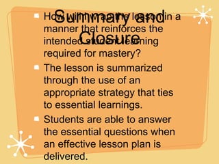Summary and
How will I wrap the lesson in a
manner that reinforces the
    Closure
intended student learning
required for mastery?
The lesson is summarized
through the use of an
appropriate strategy that ties
to essential learnings.
Students are able to answer
the essential questions when
an effective lesson plan is
delivered.
 