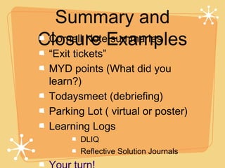 Summary and
Closure Examples
 Cornell Note summaries
 “Exit tickets”
 MYD points (What did you
 learn?)
 Todaysmeet (debriefing)
 Parking Lot ( virtual or poster)
 Learning Logs
        DLIQ
        Reflective Solution Journals
 