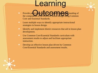 Learning
          Outcomes
Provide participants with an awareness and understanding of
the components of an effective lesson design using Common
Core and Essential Standards.
Learn multiple ways to identify appropriate instructional
strategies in lesson design.
Identify and implement district resources that aid in lesson plan
development.
Use Common Core/Essential Standards curriculum with
assessment results to adjust and facilitate appropriate
instruction.
Develop an effective lesson plan driven by Common
Core/Essential Standards and assessment results.
 