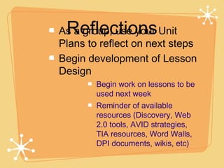 Reflections
As a group, use your Unit
Plans to reflect on next steps
Begin development of Lesson
Design
        Begin work on lessons to be
        used next week
        Reminder of available
        resources (Discovery, Web
        2.0 tools, AVID strategies,
        TIA resources, Word Walls,
        DPI documents, wikis, etc)
 