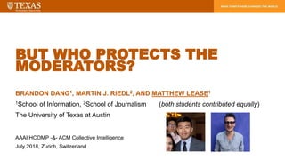 BUT WHO PROTECTS THE
MODERATORS?
BRANDON DANG1, MARTIN J. RIEDL2, AND MATTHEW LEASE1
1School of Information, 2School of Journalism (both students contributed equally)
The University of Texas at Austin
AAAI HCOMP -&- ACM Collective Intelligence
July 2018, Zurich, Switzerland
 