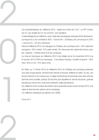 Les caractéristiques du millésime 2012 : degré de l’ordre de 13,3° ; un IPT moyen
de 72, une acidité de 3,4. En somme : bon équilibre.
L’assemblage de ce millésime, avec l’aide des oenologues Jacques et Eric Boissenot,
correspond à une ventilation 80% « Grand Vin » (Château de Lamarque) et 20%
« second vin » (D de Lamarque).
Dans le millésime 2012, les cépages du Château de Lamarque sont : 45% cabernet
sauvignon, 43% merlot, 12% petit verdot. On retrouvera les cabernets francs avec
les « plantes » merlots dans le D de Lamarque.
La mise en barriques du millésime 2012 s’est étalée de la mi-novembre 2012 à la
fin janvier 2013 (100% en barriques : 5 tonneliers français, chauffe moyenne : 45%
neuf, 40% un vin, 15% deux vins).


En l’état, au 1er février 2013, le millésime 2012 du Château de Lamarque présente
une robe rouge-grenat, éminemment dense et foncée, brillante et nette ; le nez est
encore discret et se marque par un léger boisé (prise de barrique) avec des arômes
de fruits noirs (myrtille, cassis). En bouche, bon équilibre et bonne structure ; grande
densité aux tanins fins, fruits bien présents, belle persistance.
Ce millésime rend compte des efforts de la propriété durant toute l’année 2012, à la
vigne et des bonnes options de la vendange .
Un millésime classique aux allures d’un 2006 .


Février 2013




                                                                                           10
 