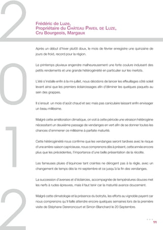Frédéric de Luze,
Propriétaire du Château Paveil                   de   Luze,
Cru Bourgeois, Margaux


Après un début d’hiver plutôt doux, le mois de février enregistre une quinzaine de
jours de froid, record pour la région.


Le printemps pluvieux engendre malheureusement une forte coulure induisant des
petits rendements et une grande hétérogénéité en particulier sur les merlots.


L’été s’installe enfin à la mi-juillet, nous décidons de lancer les effeuillages côté soleil
levant ainsi que les premiers éclaircissages afin d’éliminer les quelques paquets au
sein des grappes.


Il s’ensuit un mois d’août chaud et sec mais pas caniculaire laissant enfin envisager
un beau millésime.


Malgré cette amélioration climatique, on voit à cette période une véraison hétérogène
nécessitant un deuxième passage de vendanges en vert afin de se donner toutes les
chances d’emmener ce millésime à parfaite maturité.


Cette hétérogénéité nous confirme que les vendanges seront tardives avec le risque
d’une arrière-saison capricieuse, nous comprenons dès à présent, cette année encore
plus que les précédentes, l’importance d’une belle présentation de la récolte.


Les fameuses pluies d’équinoxe tant craintes ne dérogent pas à la règle, avec un
changement de temps dès la mi-septembre et ce jusqu’à la fin des vendanges.


La succession d’averses et d’éclaircies, accompagnée de températures douces met
les nerfs à rudes épreuves, mais il faut tenir car la maturité avance doucement.


Malgré cette climatologie et la présence du botrytis, les efforts au vignoble payent car
nous comprenons qu’il faille attendre encore quelques semaines lors de la première
visite de Stéphane Derenoncourt et Simon Blanchard le 20 Septembre.


                                                                                      ...      11
 
