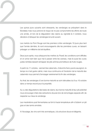 Les quinze jours suivants sont stressants, les vendanges se précipitent dans le
Bordelais mais nous prenons le risque de ne pas compromettre les efforts de toute
une année, et lors de la dégustation des raisins au vignoble le 4 octobre, nous
décidons d’attaquer les vendanges le lundi suivant.


Les merlots du Pont Rouge sont les premiers à être vendangés 19 jours plus tard
que l’année dernière, ils sont encourageants dès les premières cuves, en laissant
présager un millésime de bel équilibre.


Deux jours après, nous attaquons les merlots du Paveil, les conditions sont difficiles
et on arrive tant bien que mal à passer entre les averses, mais là aussi les cuves
justes rentrées laissent échapper de jolis arômes prometteurs de fruits rouges.


A partir du 11 octobre, viennent les cabernets, d’abord le franc puis le sauvignon, le
temps ne s’est guère calmé, mais nous continuons et l’évolution de la maturité des
cabernets nous permet d’envisager sereinement la fin des vendanges.


Au final, les vendanges d’une bonne maturité se sont déroulées du 8 au 16 octobre
dans un temps record pour la propriété.


Au vu des dégustations des baies de raisins, leur bonne maturité et leur joli potentiel
nous encourage à faire des extractions douces lors de remontages espacés afin de
respecter au mieux la vendange.


Les macérations post fermentaires se font à haute température afin d’obtenir un joli
gras et des tanins enrobés.


A l‘écoulage, les vins sont très aromatiques, à la structure douce et élégante.




                                                                                  ... 12
 