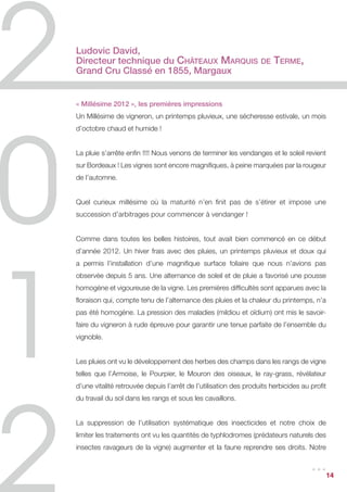 Ludovic David,
Directeur technique du Châteaux Marquis                           de   Terme,
Grand Cru Classé en 1855, Margaux


« Millésime 2012 », les premières impressions
Un Millésime de vigneron, un printemps pluvieux, une sécheresse estivale, un mois
d’octobre chaud et humide !


La pluie s’arrête enfin !!!! Nous venons de terminer les vendanges et le soleil revient
sur Bordeaux ! Les vignes sont encore magnifiques, à peine marquées par la rougeur
de l’automne.


Quel curieux millésime où la maturité n’en finit pas de s’étirer et impose une
succession d’arbitrages pour commencer à vendanger !


Comme dans toutes les belles histoires, tout avait bien commencé en ce début
d’année 2012. Un hiver frais avec des pluies, un printemps pluvieux et doux qui
a permis l’installation d’une magnifique surface foliaire que nous n’avions pas
observée depuis 5 ans. Une alternance de soleil et de pluie a favorisé une pousse
homogène et vigoureuse de la vigne. Les premières difficultés sont apparues avec la
floraison qui, compte tenu de l’alternance des pluies et la chaleur du printemps, n’a
pas été homogène. La pression des maladies (mildiou et oïdium) ont mis le savoir-
faire du vigneron à rude épreuve pour garantir une tenue parfaite de l’ensemble du
vignoble.


Les pluies ont vu le développement des herbes des champs dans les rangs de vigne
telles que l’Armoise, le Pourpier, le Mouron des oiseaux, le ray-grass, révélateur
d’une vitalité retrouvée depuis l’arrêt de l’utilisation des produits herbicides au profit
du travail du sol dans les rangs et sous les cavaillons.


La suppression de l’utilisation systématique des insecticides et notre choix de
limiter les traitements ont vu les quantités de typhlodromes (prédateurs naturels des
insectes ravageurs de la vigne) augmenter et la faune reprendre ses droits. Notre

                                                                                    ...      14
 