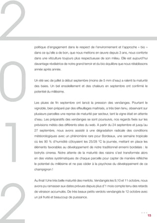 politique d’engagement dans le respect de l’environnement et l’approche « bio »
dans ce qu’elle a de bon, que nous mettons en œuvre depuis 3 ans, nous conforte
dans une viticulture toujours plus respectueuse de son milieu. Elle est aujourd’hui
davantage révélatrice de notre grand terroir et du bio-équilibre que nous rétablissons
année après année.


Un été sec de juillet à début septembre (moins de 5 mm d’eau) a ralenti la maturité
des baies. Un bel ensoleillement et des chaleurs en septembre ont confirmé le
potentiel du millésime.


Les pluies de fin septembre ont lancé la pression des vendanges. Pourtant le
vignoble, bien préparé par des effeuillages maitrisés, a très bien tenu, observant sur
plusieurs parcelles une reprise de maturité par secteur, tant la vigne était en attente
d’eau. Les préparatifs des vendanges se sont poursuivis, nos regards fixés sur les
prévisions météo des différents sites du web. A partir du 24 septembre et jusqu’au
27 septembre, nous avons assisté à une dégradation radicale des conditions
météorologiques avec un phénomène rare pour Bordeaux, une semaine tropicale
où les 90 % d’humidité côtoyaient les 25/28 °C la journée, mettant en place les
éléments favorables au développement de notre traditionnel ennemi bordelais : le
botrytis cinerea. Notre attente de la maturité des raisins s’est transformée alors
en des visites systématiques de chaque parcelle pour capter de manière réfléchie
le potentiel du millésime et ne pas céder à la psychose du développement de ce
champignon !


Au final ! Une très belle maturité des merlots. Vendangés les 9,10 et 11 octobre, nous
avons pu ramasser aux dates prévues depuis plus d’1 mois compte tenu des retards
de véraison accumulés. De très beaux petits verdots vendangés le 12 octobre avec
un joli fruité et beaucoup de puissance.



                                                                                 ...  15
 