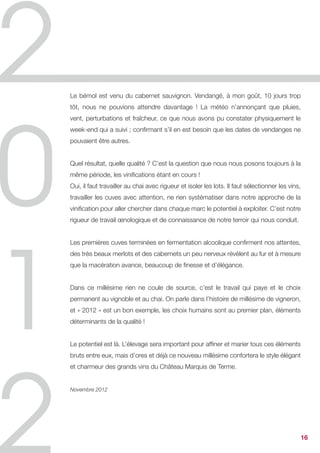 Le bémol est venu du cabernet sauvignon. Vendangé, à mon goût, 10 jours trop
tôt, nous ne pouvions attendre davantage ! La météo n’annonçant que pluies,
vent, perturbations et fraîcheur, ce que nous avons pu constater physiquement le
week-end qui a suivi ; confirmant s’il en est besoin que les dates de vendanges ne
pouvaient être autres.


Quel résultat, quelle qualité ? C’est la question que nous nous posons toujours à la
même période, les vinifications étant en cours !
Oui, il faut travailler au chai avec rigueur et isoler les lots. Il faut sélectionner les vins,
travailler les cuves avec attention, ne rien systématiser dans notre approche de la
vinification pour aller chercher dans chaque marc le potentiel à exploiter. C’est notre
rigueur de travail œnologique et de connaissance de notre terroir qui nous conduit.


Les premières cuves terminées en fermentation alcoolique confirment nos attentes,
des très beaux merlots et des cabernets un peu nerveux révèlent au fur et à mesure
que la macération avance, beaucoup de finesse et d’élégance.


Dans ce millésime rien ne coule de source, c’est le travail qui paye et le choix
permanent au vignoble et au chai. On parle dans l’histoire de millésime de vigneron,
et « 2012 » est un bon exemple, les choix humains sont au premier plan, éléments
déterminants de la qualité !


Le potentiel est là. L’élevage sera important pour affiner et marier tous ces éléments
bruts entre eux, mais d’ores et déjà ce nouveau millésime confortera le style élégant
et charmeur des grands vins du Château Marquis de Terme.


Novembre 2012




                                                                                              16
 