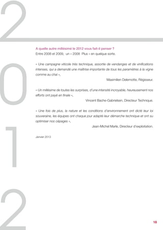 A quelle autre millésimé le 2012 vous fait-il penser ?
Entre 2008 et 2009, un « 2008 Plus » en quelque sorte.


« Une campagne viticole très technique, assortie de vendanges et de vinifications
intenses, qui a demandé une maîtrise importante de tous les paramètres à la vigne
comme au chai »,
                                                  Maximilien Delemotte, Régisseur.


« Un millésime de toutes les surprises, d’une intensité incroyable, heureusement nos
efforts ont payé en finale »,
                                   Vincent Bache-Gabrielsen, Directeur Technique.


« Une fois de plus, la nature et les conditions d’environnement ont dicté leur loi
souveraine, les équipes ont chaque jour adapté leur démarche technique et ont su
optimiser nos cépages »,
                                        Jean-Michel Marle, Directeur d’exploitation.


Janvier 2013




                                                                                       18
 